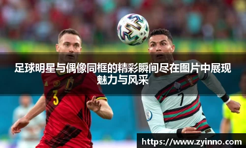 足球明星与偶像同框的精彩瞬间尽在图片中展现魅力与风采
